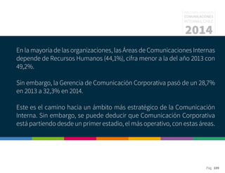 Pág. 109
RESULTADOS 3ᵃ ENCUESTA
COMUNICACIONES
INTERNAS, CHILE
2014
En la mayoría de las organizaciones, las Áreas de Comunicaciones Internas
depende de Recursos Humanos (44,1%), cifra menor a la del año 2013 con
49,2%.
Sin embargo, la Gerencia de Comunicación Corporativa pasó de un 28,7%
en 2013 a 32,3% en 2014.
Este es el camino hacia un ámbito más estratégico de la Comunicación
Interna. Sin embargo, se puede deducir que Comunicación Corporativa
está partiendo desde un primer estadio, el más operativo, con estas áreas.
 