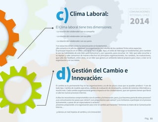 Pág. 11
RESULTADOS 3ᵃ ENCUESTA
COMUNICACIONES
INTERNAS, CHILE
2014
- La relación del colaborador con su compañía
- La relación del colaborador con sus jefes
- La relación del colaborador con sus pares
Y en estas tres dimensiones la comunicación es fundamental…
¿Me comunica mi jefe los objetivos? ¿La organización me informa de los cambios? Entre otros aspectos.
El principal impacto en el Clima Laboral lo hace el Jefe. Aquí, el estilo de liderazgo es fundamental, pero también
lo son las habilidades de este líder para comunicar y, por supuesto, para escuchar. Un líder que sabe escuchar a
su equipo y sabe comunicar de manera efectiva los principios organizacionales, los cambios, las evaluaciones,
que sabe dar feedback, entre otros, es un líder que genera un ambiente laboral propicio para crear y creer en la
organización y en sus metas.
Clima Laboral:
El Clima laboral tiene tres dimensiones:
c)
d)El cambio es lo permanente hoy en las organizaciones y es de las pocas cosas que se pueden predecir. Y son de
todo tipo. Cambio de modelo operativo, cambio de evaluación de desempeño, cambio de sistemas informáticos y
mucho más. Cada cambio organizacional genera impacto en los colaboradores, que son quienes tienen que llevar
a cabo los nuevos procesos internos.
A ellos los necesitamos comprometidos con el cambio y la innovación, pero ¿Los hacemos parte de estos procesos?
¿Les comunicamos los pasos que vienen? ¿Les preguntamos qué opinan? ¿Los invitamos a participar en el proceso
activamente, a pasar de ser espectadores a actores?
¿Estamos preparando a la organización para vivir el cambio permanente? Tomemos la mano de la Comunicación
Interna…
¡y demos un real impulso al cambio y a la innovación!
Gestión del Cambio e
Innovación:
 