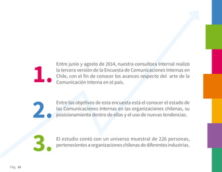 Pág. 16
Entre junio y agosto de 2014, nuestra consultora Internal realizó
la tercera versión de la Encuesta de Comunicaciones Internas en
Chile, con el fin de conocer los avances respecto del arte de la
Comunicación Interna en el país.
Entre los objetivos de esta encuesta está el conocer el estado de
las Comunicaciones Internas en las organizaciones chilenas, su
posicionamiento dentro de ellas y el uso de nuevas tendencias.
El estudio contó con un universo muestral de 226 personas,
pertenecientes a organizaciones chilenas de diferentes industrias.
1.
2.
3.
 