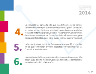 Pág. 17
RESULTADOS 3ᵃ ENCUESTA
COMUNICACIONES
INTERNAS, CHILE
2014
La encuesta fue aplicada a lo que estadísticamente se conoce
como una muestra por conveniencia (el investigador contacta a
las personas más fáciles de acceder), ya que la convocatoria fue
realizada de forma digital y, quienes respondieron, enviaron sus
datosanuestraconsultora.Estoledavalidezalosresultados,pero
no representatividad, pues no se puede estimar su error muestral.
La herramienta de medición fue una encuesta de 29 preguntas,
en las que se midieron diversos aspectos sobre el estado de las
Comunicaciones Internas.
Los resultados de la encuesta permiten el contraste con la versión
2012 y 2013 de esta medición, generando una base comparativa
para el estudio del próximo año.
4.
5.
6.
 