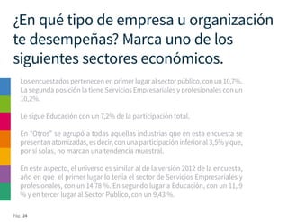 Pág. 24
¿En qué tipo de empresa u organización
te desempeñas? Marca uno de los
siguientes sectores económicos.
Los encuestados pertenecen en primer lugar al sector público, con un 10,7%.
La segunda posición la tiene Servicios Empresariales y profesionales con un
10,2%.
Le sigue Educación con un 7,2% de la participación total.
En “Otros” se agrupó a todas aquellas industrias que en esta encuesta se
presentan atomizadas, es decir, con una participación inferior al 3,5% y que,
por sí solas, no marcan una tendencia muestral.
En este aspecto, el universo es similar al de la versión 2012 de la encuesta,
año en que el primer lugar lo tenía el sector de Servicios Empresariales y
profesionales, con un 14,78 %. En segundo lugar a Educación, con un 11, 9
% y en tercer lugar al Sector Público, con un 9,43 %.
 