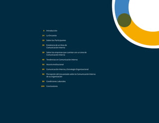 Introducción
La Encuesta
Sobre los Participantes
Existencia de un Área de
Comunicación Interna
Sobre las empresas que cuentan con un área de
Comunicación Interna
Tendencias en Comunicación Interna
Vocería Institucional
Comunicación Interna y Estrategia Organizacional
Percepción del encuestado sobre la Comunicación Interna
de su organización
Condiciones Laborales
Conclusiones
6
14
18
30
38
48
56
60
66
80
104
 