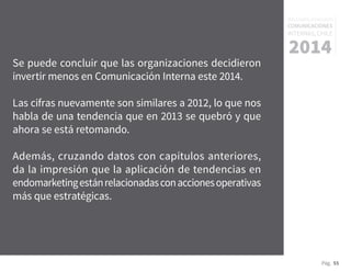 Pág. 55
RESULTADOS 3ᵃ ENCUESTA
COMUNICACIONES
INTERNAS, CHILE
2014
Se puede concluir que las organizaciones decidieron
invertir menos en Comunicación Interna este 2014.
Las cifras nuevamente son similares a 2012, lo que nos
habla de una tendencia que en 2013 se quebró y que
ahora se está retomando.
Además, cruzando datos con capítulos anteriores,
da la impresión que la aplicación de tendencias en
endomarketingestánrelacionadasconaccionesoperativas
más que estratégicas.
 