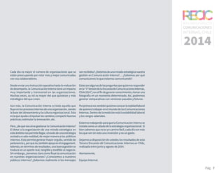 RESULTADOS 3ᵃ ENCUESTA
COMUNICACIONES
INTERNAS, CHILE
2014
Pág. 7
Cada día es mayor el número de organizaciones que se
están preocupando por estar más y mejor comunicadas
con sus colaboradores.
Desdeenviarunainstrucciónoperativahastalaevaluación
dedesempeño,laComunicaciónInternatieneunimpacto
muy importante y transversal en las organizaciones.
Muchas veces, su rol es mayor del que quisieran y más
estratégico del que creen.
Aún más, la Comunicación Interna es toda aquella que
fluyeenlosprocesosinternosdeunaorganización,siendo
la base del alineamiento y la cultura organizacional. Ésta
eslaqueayudaaimpulsarloscambios;compartirbuenas
prácticas; estimular la innovación, etc.
Pero,¿dequénossirvegestionarlaComunicaciónInterna?
El dotar a la organización de una mirada estratégica en
este ámbito nos permite llegar, a través de una estrategia
acotada a cada realidad, de mejor manera a los públicos
internos. Esto permite generar mayor orgullo, sentido de
pertenenciay,porquéno,tambiénapoyoenelengagement.
Además,entérminosderesultados,unabuenagestiónse
traduce en un aporte real, tangible y medible al negocio.
Sinembargo,¿tenemosclarocómofluyelacomunicación
en nuestras organizaciones? ¿Conocemos a nuestros
públicos internos? ¿Sabemos realmente si los mensajes
sonrecibidos?¿Dotamosdeunamiradaestratégicanuestra
gestión en Comunicación Interna?… ¿Sabemos por qué
comunicamos lo que estamos comunicando?
Estassonalgunasdelaspreguntasquequisimosresponder
enla“3°VersióndelaEncuestadeComunicacionesInternas,
Chile2014”,conelfindegenerarconocimientoytomaruna
fotografía en un momento determinado. Así, podremos
generar comparativas con versiones pasadas y futuras.
Porprimeravez,tambiénquisimosconocerlarealidadlaboral
de quienes trabajan en el mundo de las Comunicaciones
Internas.Dentrodelamediciónestálaestabilidadlaboral
y los rangos salariales.
Estamos trabajando para que la Comunicación Interna se
instale como un aliado de la estrategia organizacional. Si
biensabemosquenoesuncaminofácil,cadadíasonmás
los que ven en esto una inversión y no un gasto.
Dejamos a disposición de ustedes los resultados de esta
Tercera Encuesta de Comunicaciones Internas en Chile,
realizada entre junio y agosto de 2014.
Atentamente,
Equipo Internal.
 
