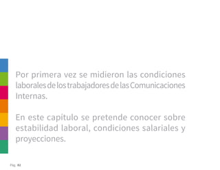 Pág. 82
Por primera vez se midieron las condiciones
laboralesdelostrabajadoresdelasComunicaciones
Internas.
En este capítulo se pretende conocer sobre
estabilidad laboral, condiciones salariales y
proyecciones.
 