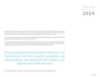 Pág. 9
RESULTADOS 3ᵃ ENCUESTA
COMUNICACIONES
INTERNAS, CHILE
2014
Cuando las compañías quieren que cada uno de sus colaboradores comparta el sentido del negocio y haga suyas
las metas que mueven a la organización, la Comunicación Interna cumple un rol fundamental. Sin embargo, esto
no se trata solo de enviar unos cuantos correos electrónicos o pegar un par de afiches en un mural.
Para conseguir este compromiso se necesita de una Comunicación Interna Estratégica,que apoye al alineamiento
organizacional de manera decidida, consistente y constante.
Porestoesnecesariodesarrollarunapolíticacomunicacionalclara,quecuenteconelcompromisodelaAltaDirección
y de los líderes; con un plan de medios internos y/o tácticas adecuadas y efectivas, las que, por supuesto, deben
considerar la evaluación o medición, con el fin de estimar la eficacia de la estrategia definida.
¿A qué contribuye la comunicación interna en una
organización, sea esta una gran compañía, una
microempresa, una repartición del estado o una
organización sin fines de lucro?
Hay cuatro frentes en los que la comunicación interna apoya la estrategia organizacional:
 