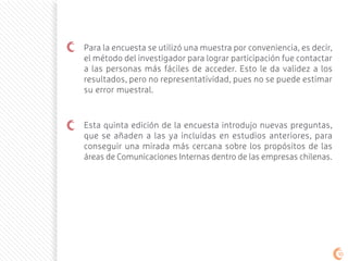 Para la encuesta se utilizó una muestra por conveniencia, es decir,
el método del investigador para lograr participación fue contactar
a las personas más fáciles de acceder. Esto le da validez a los
resultados, pero no representatividad, pues no se puede estimar
su error muestral.
Esta quinta edición de la encuesta introdujo nuevas preguntas,
que se añaden a las ya incluidas en estudios anteriores, para
conseguir una mirada más cercana sobre los propósitos de las
áreas de Comunicaciones Internas dentro de las empresas chilenas.
1010
 