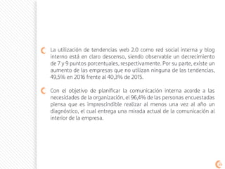 La utilización de tendencias web 2.0 como red social interna y blog
interno está en claro descenso, siendo observable un decrecimiento
de 7 y 9 puntos porcentuales, respectivamente. Por su parte, existe un
aumento de las empresas que no utilizan ninguna de las tendencias,
49,5% en 2016 frente al 40,3% de 2015.
Con el objetivo de planificar la comunicación interna acorde a las
necesidades de la organización, el 96,4% de las personas encuestadas
piensa que es imprescindible realizar al menos una vez al año un
diagnóstico, el cual entrega una mirada actual de la comunicación al
interior de la empresa.
89
 