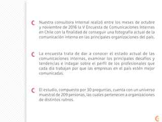 Nuestra consultora Internal realizó entre los meses de octubre
y noviembre de 2016 la V Encuesta de Comunicaciones Internas
en Chile con la finalidad de conseguir una fotografía actual de la
comunicación interna en las principales organizaciones del país.
La encuesta trata de dar a conocer el estado actual de las
comunicaciones internas, examinar los principales desafíos y
tendencias e indagar sobre el perfil de los profesionales que
cada día trabajan por que las empresas en el país estén mejor
comunicadas.
El estudio, compuesto por 30 preguntas, cuenta con un universo
muestral de 209 personas, las cuales pertenecen a organizaciones
de distintos rubros.
99
 