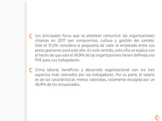 Los principales focos que se plantean comunicar las organizaciones
chilenas en 2017 son compromiso, cultura y gestión del cambio.
Solo el 31,5% considera la propuesta de valor al empleado entre sus
preocupaciones para este año. En este sentido, esta cifra se explica con
el hecho de que solo el 34,9% de las organizaciones tienen definida una
PVE para sus trabajadores.
Clima laboral, beneficios y desarrollo organizacional son los tres
aspectos más valorados por los trabajadores. Por su parte, el salario
es de las características menos valoradas, solamente escogida por un
36,9% de los encuestados.
90
 