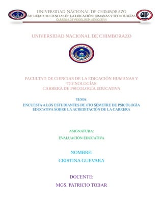 UNIVERSIDAD NACIONAL DE CHIMBORAZO
FACULTAD DE CIENCIAS DE LA EDICACIÓN HUMANAS Y TECNOLOGÍAS
CARRERA DE PSICOLOGÍA EDUCATIVA
UNIVERSIDAD NACIONAL DE CHIMBORAZO
FACULTAD DE CIENCIAS DE LA EDICACIÓN HUMANAS Y
TECNOLOGÍAS
CARRERA DE PSICOLOGÍA EDUCATIVA
TEMA:
ENCUESTAA LOS ESTUDIANTES DE 6TO SEMETRE DE PSICOLOGÍA
EDUCATIVA SOBRE LAACREDITACIÓN DE LA CARRERA
ASIGNATURA:
EVALUACIÒN EDUCATIVA
NOMBRE:
CRISTINA GUEVARA
DOCENTE:
MGS. PATRICIO TOBAR
 