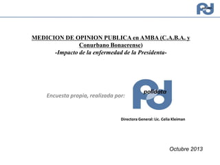 MEDICION DE OPINION PUBLICA en AMBA (C.A.B.A. y
Conurbano Bonaerense)
-Impacto de la enfermedad de la Presidenta-

Encuesta propia, realizada por:

Directora General: Lic. Celia Kleiman

Octubre 2013

 
