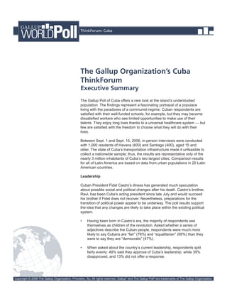 ThinkForum: Cuba




                                                 The Gallup Organization’s Cuba
                                                 ThinkForum
                                                 Executive Summary
                                                 The Gallup Poll of Cuba offers a rare look at the island’s understudied
                                                 population. The findings represent a fascinating portrayal of a populace
                                                 living with the paradoxes of a communist regime. Cuban respondents are
                                                 satisfied with their well-funded schools, for example, but they may become
                                                 dissatisfied workers who see limited opportunities to make use of their
                                                 talents. They enjoy long lives thanks to a universal healthcare system — but
                                                 few are satisfied with the freedom to choose what they will do with their
                                                 lives.

                                                 Between Sept. 1 and Sept. 15, 2006, in-person interviews were conducted
                                                 with 1,000 residents of Havana (600) and Santiago (400), aged 15 and
                                                 older. The state of Cuba’s transportation infrastructure made it unfeasible to
                                                 collect a nationwide sample; thus, the results are representative only of the
                                                 nearly 3 million inhabitants of Cuba’s two largest cities. Comparison results
                                                 for all of Latin America are based on data from urban populations in 20 Latin
                                                 American countries.

                                                 Leadership

                                                 Cuban President Fidel Castro’s illness has generated much speculation
                                                 about possible social and political changes after his death. Castro’s brother,
                                                 Raul, has been Cuba’s acting president since late July and would succeed
                                                 his brother if Fidel does not recover. Nevertheless, preparations for the
                                                 transition of political power appear to be underway. The poll results support
                                                 the idea that any changes are likely to take place within the existing political
                                                 system.

                                                 •    Having been born in Castro’s era, the majority of respondents see
                                                      themselves as children of the revolution. Asked whether a series of
                                                      adjectives describe the Cuban people, respondents were much more
                                                      likely to say Cubans are “fair” (78%) and “equalitarian” (69%) than they
                                                      were to say they are “democratic” (47%).

                                                 •    When asked about the country’s current leadership, respondents split
                                                      fairly evenly: 49% said they approve of Cuba’s leadership, while 39%
                                                      disapproved, and 13% did not offer a response.




Copyright © 2006 The Gallup Organization, Princeton, NJ. All rights reserved. Gallup® and The Gallup Poll® are trademarks of The Gallup Organization.
