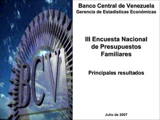 III Encuesta Nacional de Presupuestos Familiares Julio de 2007 Banco Central de Venezuela Gerencia de Estadísticas Económicas Principales resultados 