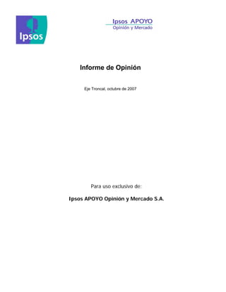Informe de Opinión


     Eje Troncal, octubre de 2007




        Para uso exclusivo de:

Ipsos APOYO Opinión y Mercado S.A.