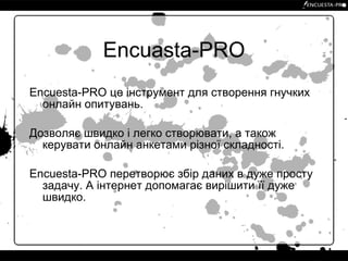 Encuasta-PRO Encuesta-PRO це інструмент для створення гнучких онлайн опитувань. Дозволяє швидко і легко створювати, а також керувати онлайн анкетами різної складності. Encuesta-PRO перетворює збір даних в дуже просту задачу. А інтернет допомагає вирішити її дуже швидко. 