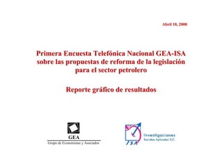 Abril 10, 2008




Primera Encuesta Telefónica Nacional GEA-ISA
sobre las propuestas de reforma de la legislación
             para el sector petrolero

              Reporte gráfico de resultados




               GEA
   Grupo de Economistas y Asociados
 