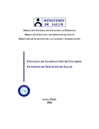 MINISTERIO
                    DE SALUD
   DIRECCIÓN GENERAL DE SALUD DE LAS PERSONAS
     DIRECCIÓN EJECUTIVA DE SERVICIOS DE SALUD
DIRECCIÓN DE GARANTÍA DE LA CALIDAD Y ACREDITACIÓN




         ENCUESTA DE SATISFACCIÓN DE USUARIOS
         EXTERNOS DE SERVICIOS DE SALUD




    ALIDAD
      en
    SALUD




                   LIMA, PERÚ
                      2002
