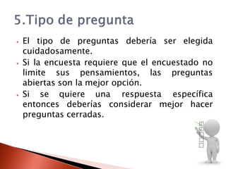 ⦁ El tipo de preguntas debería ser elegida
cuidadosamente.
⦁ Si la encuesta requiere que el encuestado no
limite sus pensamientos, las preguntas
abiertas son la mejor opción.
⦁ Si se quiere una respuesta específica
entonces deberías considerar mejor hacer
preguntas cerradas.
 