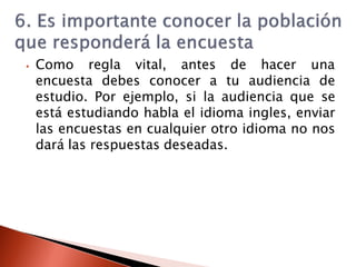⦁ Como regla vital, antes de hacer una
encuesta debes conocer a tu audiencia de
estudio. Por ejemplo, si la audiencia que se
está estudiando habla el idioma ingles, enviar
las encuestas en cualquier otro idioma no nos
dará las respuestas deseadas.
 