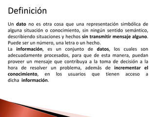 Definición
Un dato no es otra cosa que una representación simbólica de
alguna situación o conocimiento, sin ningún sentido semántico,
describiendo situaciones y hechos sin transmitir mensaje alguno.
Puede ser un número, una letra o un hecho.
La información, es un conjunto de datos, los cuales son
adecuadamente procesados, para que de esta manera, puedan
proveer un mensaje que contribuya a la toma de decisión a la
hora de resolver un problema, además de incrementar el
conocimiento, en los usuarios que tienen acceso a
dicha información.
 