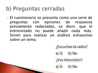 ⦁ El cuestionario se presenta como una serie de
preguntas con opciones de respuesta
previamente redactadas, es decir, que el
entrevistado no puede añadir nada más.
Sirven para realizar un análisis exhaustivo
sobre un tema.
 