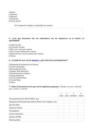 □ Diaria
□ Semanal
□ Mensual
□ Trimestral
□ No las utilizo

       Si la respuesta es negativa, especifique las razones:




5.- ¿Con qué frecuencia usas los ordenadores con los alumnos/as en tu tutoría y/o
especialidad?

□ Todos los días
□ Casi todos los días
□ Dos o tres veces por semana
□ Una vez por semana más o menos
□ Menos de una vez por semana más o menos
□ Nunca

6.- ¿Cuándo los usas con los alumn@s, ¿qué sueles hacer principalmente?

□ Búsqueda de información en Internet
□ Correo electrónico
□ Procesador de textos
□ Páginas Web educativas
□ Presentaciones en Impress
□ Juegos educativos
□ Uso de la Plataforma
□ Uso del Blog
□ Otros:

7.- Valore la frecuencia con la que usa los siguientes programa: ( Marque con una x sabiendo
que 1: nada y 4: mucho)

                                                                 1      2      3          4
                                                                nada   poco bastante    nucho
Procesador de texto (Word, Office, etc)
Programa de Presentaciones (Power Point, Corel, Impress, etc)
Base de datos
Hojas de Cálculo
Navegadores
Correo electrónico
Editores HTML
Diseño gráfico
 