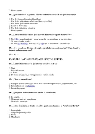 □ Otra respuesta:

13.- ¿Qué contenidos te gustaría abordar en la formación TIC del próximo curso?

□   Uso del Sistema Operativo Guadalinex
□   Uso de las aplicaciones ofimáticas (Suite openoffice)
□   Uso de las aplicaciones educativas
□   Recursos de mi área
□   Uso de la plataforma educativa
□   Otra respuesta:

14.- ¿Consideras necesario un plan especial de formación para el alumnado?

□ No. Ell@s aprenden rápido y sobre la marcha van asimilando lo que necesitan.
□ Si, para todos los niveles.
□ Si, para l@s alumn@s de 1º de ESO y l@s que se incorporen a otros niveles.

15.- ¿Eres consciente del plan estratégico para la incorporación de las TIC en el centro
durante cada curso escolar?

Si □ No □

C.- SOBRE LA PLATAFORMA EDUCATIVA HELVIA.

16.- ¿Cuánto has utilizado la plataforma educativa Helvia?

□   Nada
□   Esporádicamente
□   A diario
□   De forma progresiva, al principio menos y ahora mucho

17.- ¿Cómo la has utilizado?

□ Sólo para estar informad@ a través de la Intranet del profesorado, departamentos, etc
□ Para trabajar con los alumn@s
□ Para ambas cosas

18.- ¿Qué grado de dificultad tiene para ti la Plataforma?

□ Es sencilla
□ Me cuesta pero voy aprendiendo
□ Me resulta imposible

19.- ¿Cómo consideras el diseño educativo que hemos hecho de la Plataforma Helvia?

□   Inapropiado
□   Aceptable pero mejorable
□   Bueno
□   Muy bueno
 