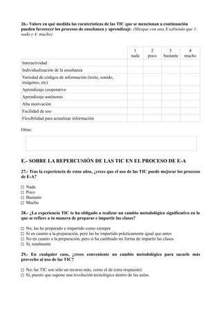 26.- Valore en qué medida las caraterísticas de las TIC que se mencionan a continuación
pueden favorecer los procesos de enseñanza y aprendizaje: (Marque con una X sabiendo que 1:
nada y 4: mucho)


                                                               1        2          3         4
                                                              nada     poco     bastante   mucho
Interactividad
Individualización de la enseñanza
Variedad de códigos de información (texto, sonido,
imágenes, etc)
Aprendizaje cooperativo
Aprendizaje autónomo
Alta motivación
Facilidad de uso
Flexibilidad para actualizar información

Otras:




E.- SOBRE LA REPERCUSIÓN DE LAS TIC EN EL PROCESO DE E-A

27.- Tras la experiencia de estos años, ¿crees que el uso de las TIC puede mejorar los procesos
de E-A?

□   Nada
□   Poco
□   Bastante
□   Mucho

28.- ¿La experiencia TIC te ha obligado a realizar un cambio metodológico significativo en lo
que se refiere a tu manera de preparar e impartir las clases?

□   No, las he preparado e impartido como siempre
□   Si en cuanto a la preparación, pero las he impartido prácticamente igual que antes
□   No en cuanto a la preparación, pero sí ha cambiado mi forma de impartir las clases
□   Si, totalmente

29.- En cualquier caso, ¿crees conveniente un cambio metodológico para sacarle más
provecho al uso de las TIC?

□ No, las TIC son sólo un recurso más, como el de (otra respuesta):
□ Si, puesto que supone una revolución tecnológica dentro de las aulas.
 