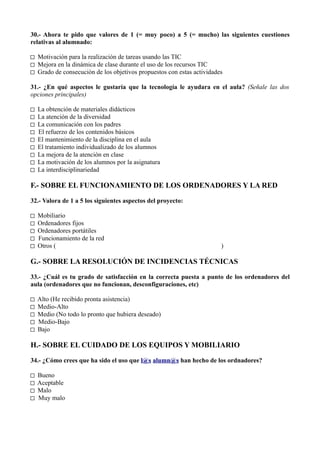 30.- Ahora te pido que valores de 1 (= muy poco) a 5 (= mucho) las siguientes cuestiones
relativas al alumnado:

□ Motivación para la realización de tareas usando las TIC
□ Mejora en la dinámica de clase durante el uso de los recursos TIC
□ Grado de consecución de los objetivos propuestos con estas actividades

31.- ¿En qué aspectos le gustaría que la tecnología le ayudara en el aula? (Señale las dos
opciones principales)

□   La obtención de materiales didácticos
□   La atención de la diversidad
□   La comunicación con los padres
□   El refuerzo de los contenidos básicos
□   El mantenimiento de la disciplina en el aula
□   El tratamiento individualizado de los alumnos
□   La mejora de la atención en clase
□   La motivación de los alumnos por la asignatura
□   La interdisciplinariedad

F.- SOBRE EL FUNCIONAMIENTO DE LOS ORDENADORES Y LA RED

32.- Valora de 1 a 5 los siguientes aspectos del proyecto:

□   Mobiliario
□   Ordenadores fijos
□   Ordenadores portátiles
□   Funcionamiento de la red
□   Otros (                                                            )

G.- SOBRE LA RESOLUCIÓN DE INCIDENCIAS TÉCNICAS

33.- ¿Cuál es tu grado de satisfacción en la correcta puesta a punto de los ordenadores del
aula (ordenadores que no funcionan, desconfiguraciones, etc)

□   Alto (He recibido pronta asistencia)
□   Medio-Alto
□   Medio (No todo lo pronto que hubiera deseado)
□   Medio-Bajo
□   Bajo

H.- SOBRE EL CUIDADO DE LOS EQUIPOS Y MOBILIARIO

34.- ¿Cómo crees que ha sido el uso que l@s alumn@s han hecho de los ordnadores?

□   Bueno
□   Aceptable
□   Malo
□   Muy malo
 