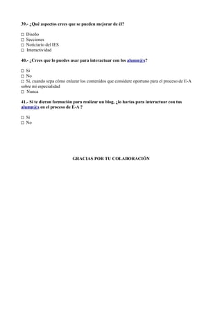 39.- ¿Qué aspectos crees que se pueden mejorar de él?

□   Diseño
□   Secciones
□   Noticiario del IES
□   Interactividad

40.- ¿Crees que lo puedes usar para interactuar con los alumn@s?

□ Si
□ No
□ Si, cuando sepa cómo enlazar los contenidos que considere oportuno para el proceso de E-A
sobre mi especialidad
□ Nunca

41.- Si te dieran formación para realizar un blog, ¿lo harías para interactuar con tus
alumn@s en el proceso de E-A ?

□ Si
□ No




                           GRACIAS POR TU COLABORACIÓN
 