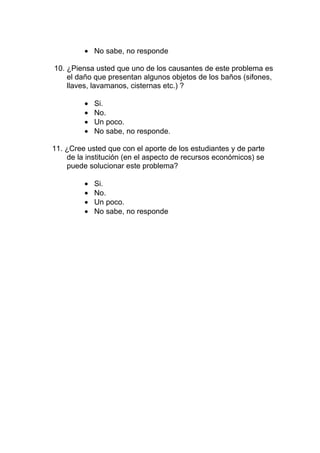 • No sabe, no responde

10. ¿Piensa usted que uno de los causantes de este problema es
    el daño que presentan algunos objetos de los baños (sifones,
    llaves, lavamanos, cisternas etc.) ?

         •   Si.
         •   No.
         •   Un poco.
         •   No sabe, no responde.

11. ¿Cree usted que con el aporte de los estudiantes y de parte
    de la institución (en el aspecto de recursos económicos) se
    puede solucionar este problema?

         •   Si.
         •   No.
         •   Un poco.
         •   No sabe, no responde
 