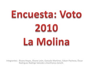 Encuesta: Voto 2010La Molina Integrantes:  Álvaro Hoyos, Álvaro León, Gonzalo Martínez, Edson Pacheco, Óscar     	  	      Rodríguez Rodrigo Salcedo y Gianfranco Zanelli. 