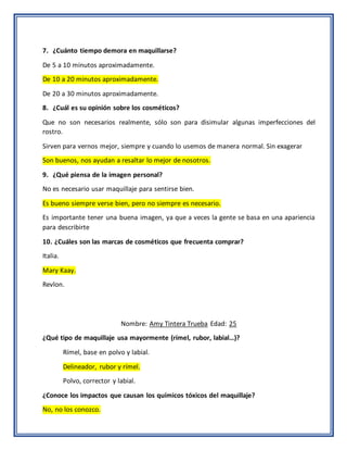7. ¿Cuánto tiempo demora en maquillarse?
De 5 a 10 minutos aproximadamente.
De 10 a 20 minutos aproximadamente.
De 20 a 30 minutos aproximadamente.
8. ¿Cuál es su opinión sobre los cosméticos?
Que no son necesarios realmente, sólo son para disimular algunas imperfecciones del
rostro.
Sirven para vernos mejor, siempre y cuando lo usemos de manera normal. Sin exagerar
Son buenos, nos ayudan a resaltar lo mejor de nosotros.
9. ¿Qué piensa de la imagen personal?
No es necesario usar maquillaje para sentirse bien.
Es bueno siempre verse bien, pero no siempre es necesario.
Es importante tener una buena imagen, ya que a veces la gente se basa en una apariencia
para describirte
10. ¿Cuáles son las marcas de cosméticos que frecuenta comprar?
Italia.
Mary Kaay.
Revlon.
Nombre: Amy Tintera Trueba Edad: 25
¿Qué tipo de maquillaje usa mayormente (rímel, rubor, labial…)?
Rímel, base en polvo y labial.
Delineador, rubor y rímel.
Polvo, corrector y labial.
¿Conoce los impactos que causan los químicos tóxicos del maquillaje?
No, no los conozco.
 
