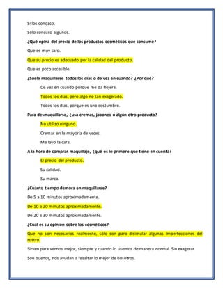 Si los conozco.
Solo conozco algunos.
¿Qué opina del precio de los productos cosméticos que consume?
Que es muy caro.
Que su precio es adecuado por la calidad del producto.
Que es poco accesible.
¿Suele maquillarse todos los días o de vez en cuando? ¿Por qué?
De vez en cuando porque me da flojera.
Todos los días, pero algo no tan exagerado.
Todos los días, porque es una costumbre.
Para desmaquillarse, ¿usa cremas, jabones o algún otro producto?
No utilizo ninguno.
Cremas en la mayoría de veces.
Me lavo la cara.
A la hora de comprar maquillaje, ¿qué es lo primero que tiene en cuenta?
El precio del producto.
Su calidad.
Su marca.
¿Cuánto tiempo demora en maquillarse?
De 5 a 10 minutos aproximadamente.
De 10 a 20 minutos aproximadamente.
De 20 a 30 minutos aproximadamente.
¿Cuál es su opinión sobre los cosméticos?
Que no son necesarios realmente, sólo son para disimular algunas imperfecciones del
rostro.
Sirven para vernos mejor, siempre y cuando lo usemos de manera normal. Sin exagerar
Son buenos, nos ayudan a resaltar lo mejor de nosotros.
 