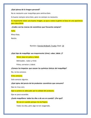 ¿Qué piensa de la imagen personal?
No es necesario usar maquillaje para sentirse bien.
Es bueno siempre verse bien, pero no siempre es necesario.
Es importante tener una buena imagen, ya que a veces la gente se basa en una apariencia
para describirte
¿Cuáles son las marcas de cosméticos que frecuenta comprar?
Italia.
Mary Kaay.
Revlon.
Nombre: Pamela McBeath Trueba Edad: 18
¿Qué tipo de maquillaje usa mayormente (rímel, rubor, labial…)?
Rímel, base en polvo y labial.
Delineador, rubor y rímel.
Polvo, corrector y labial.
¿Conoce los impactos que causan los químicos tóxicos del maquillaje?
No, no los conozco.
Si los conozco.
Solo conozco algunos.
¿Qué opina del precio de los productos cosméticos que consume?
Que es muy caro.
Que su precio es adecuado por la calidad del producto.
Que es poco accesible.
¿Suele maquillarse todos los días o de vez en cuando? ¿Por qué?
De vez en cuando porque me da flojera.
Todos los días, pero algo no tan exagerado.
 