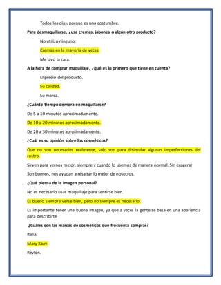 Todos los días, porque es una costumbre.
Para desmaquillarse, ¿usa cremas, jabones o algún otro producto?
No utilizo ninguno.
Cremas en la mayoría de veces.
Me lavo la cara.
A la hora de comprar maquillaje, ¿qué es lo primero que tiene en cuenta?
El precio del producto.
Su calidad.
Su marca.
¿Cuánto tiempo demora en maquillarse?
De 5 a 10 minutos aproximadamente.
De 10 a 20 minutos aproximadamente.
De 20 a 30 minutos aproximadamente.
¿Cuál es su opinión sobre los cosméticos?
Que no son necesarios realmente, sólo son para disimular algunas imperfecciones del
rostro.
Sirven para vernos mejor, siempre y cuando lo usemos de manera normal. Sin exagerar
Son buenos, nos ayudan a resaltar lo mejor de nosotros.
¿Qué piensa de la imagen personal?
No es necesario usar maquillaje para sentirse bien.
Es bueno siempre verse bien, pero no siempre es necesario.
Es importante tener una buena imagen, ya que a veces la gente se basa en una apariencia
para describirte
¿Cuáles son las marcas de cosméticos que frecuenta comprar?
Italia.
Mary Kaay.
Revlon.
 