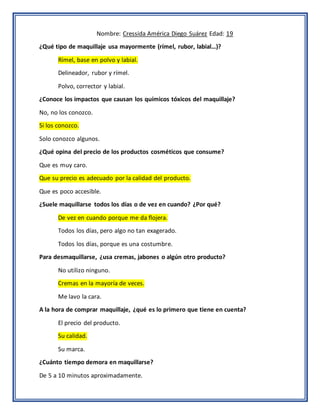 Nombre: Cressida América Diego Suárez Edad: 19
¿Qué tipo de maquillaje usa mayormente (rímel, rubor, labial…)?
Rímel, base en polvo y labial.
Delineador, rubor y rímel.
Polvo, corrector y labial.
¿Conoce los impactos que causan los químicos tóxicos del maquillaje?
No, no los conozco.
Si los conozco.
Solo conozco algunos.
¿Qué opina del precio de los productos cosméticos que consume?
Que es muy caro.
Que su precio es adecuado por la calidad del producto.
Que es poco accesible.
¿Suele maquillarse todos los días o de vez en cuando? ¿Por qué?
De vez en cuando porque me da flojera.
Todos los días, pero algo no tan exagerado.
Todos los días, porque es una costumbre.
Para desmaquillarse, ¿usa cremas, jabones o algún otro producto?
No utilizo ninguno.
Cremas en la mayoría de veces.
Me lavo la cara.
A la hora de comprar maquillaje, ¿qué es lo primero que tiene en cuenta?
El precio del producto.
Su calidad.
Su marca.
¿Cuánto tiempo demora en maquillarse?
De 5 a 10 minutos aproximadamente.
 