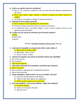 8. ¿Cuál es su opinión sobre los cosméticos?
a) Que no son necesarios realmente, sólo son para disimular algunas imperfecciones
del rostro.
b) Sirven para vernos mejor, siempre y cuando lo usemos de manera normal. Sin
exagerar
c) Son buenos, nos ayudan a resaltar lo mejor de nosotros.
9. ¿Qué piensa de la imagen personal?
a) No es necesario usar maquillaje para sentirse bien.
b) Es bueno siempre verse bien, pero no siempre es necesario.
c) Es importante tener una buena imagen, ya que a veces la gente se basa en una
apariencia para describirte
10. ¿Cuáles son las marcas de cosméticos que frecuenta comprar?
a) Italia.
b) Mary Kaay.
c) Revlon.
Nombre: Ashyadeth Rodríguez Díaz de León Edad: 23
1. ¿Qué tipo de maquillaje usa mayormente (rímel, rubor, labial…)?
a) Rímel, base en polvo y labial.
b) Delineador, rubor y rímel.
c) Polvo, corrector y labial.
2. ¿Conoce los impactos que causan los químicos tóxicos del maquillaje?
a) No, no los conozco.
b) Si los conozco.
c) Solo conozco algunos.
3. ¿Qué opina del precio de los productos cosméticos que consume?
a) Que es muy caro.
b) Que su precio es adecuado por la calidad del producto.
c) Que es poco accesible.
4. ¿Suele maquillarse todos los días o de vez en cuando? ¿Por qué?
a) De vez en cuando porque me da flojera.
b) Todos los días, pero algo no tan exagerado.
c) Todos los días, porque es una costumbre.
5. Para desmaquillarse, ¿usa cremas, jabones o algún otro producto?
a) No utilizo ninguno.
b) Cremas en la mayoría de veces.
c) Me lavo la cara.
 