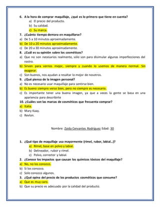 6. A la hora de comprar maquillaje, ¿qué es lo primero que tiene en cuenta?
a) El precio del producto.
b) Su calidad.
c) Su marca.
7. ¿Cuánto tiempo demora en maquillarse?
a) De 5 a 10 minutos aproximadamente.
b) De 10 a 20 minutos aproximadamente.
c) De 20 a 30 minutos aproximadamente.
8. ¿Cuál es su opinión sobre los cosméticos?
a) Que no son necesarios realmente, sólo son para disimular algunas imperfecciones del
rostro.
b) Sirven para vernos mejor, siempre y cuando lo usemos de manera normal. Sin
exagerar.
c) Son buenos, nos ayudan a resaltar lo mejor de nosotros.
9. ¿Qué piensa de la imagen personal?
a) No es necesario usar maquillaje para sentirse bien.
b) Es bueno siempre verse bien, pero no siempre es necesario.
c) Es importante tener una buena imagen, ya que a veces la gente se basa en una
apariencia para describirte
10. ¿Cuáles son las marcas de cosméticos que frecuenta comprar?
a) Italia.
b) Mary Kaay.
c) Revlon.
Nombre: Zaida Cervantes Rodríguez Edad: 30
1. ¿Qué tipo de maquillaje usa mayormente (rímel, rubor, labial…)?
a) Rímel, base en polvo y labial.
b) Delineador, rubor y rímel.
c) Polvo, corrector y labial.
2. ¿Conoce los impactos que causan los químicos tóxicos del maquillaje?
a) No, no los conozco.
b) Si los conozco.
c) Solo conozco algunos.
3. ¿Qué opina del precio de los productos cosméticos que consume?
a) Que es muy caro.
b) Que su precio es adecuado por la calidad del producto.
 