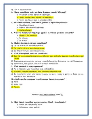 c) Que es poco accesible.
4. ¿Suele maquillarse todos los días o de vez en cuando? ¿Por qué?
a) De vez en cuando porque me da flojera.
b) Todos los días, pero algo no tan exagerado.
c) Todos los días, porque es una costumbre.
5. Para desmaquillarse, ¿usa cremas, jabones o algún otro producto?
a) No utilizo ninguno.
b) Cremas en la mayoría de veces.
c) Me lavo la cara.
6. A la hora de comprar maquillaje, ¿qué es lo primero que tiene en cuenta?
a) El precio del producto.
b) Su calidad.
c) Su marca.
7. ¿Cuánto tiempo demora en maquillarse?
a) De 5 a 10 minutos aproximadamente.
b) De 10 a 20 minutos aproximadamente.
c) De 20 a 30 minutos aproximadamente.
8. ¿Cuál es su opinión sobre los cosméticos?
a) Que no son necesarios realmente, sólo son para disimular algunas imperfecciones del
rostro.
b) Sirven para vernos mejor, siempre y cuando lo usemos de manera normal. Sin exagerar
c) Son buenos, nos ayudan a resaltar lo mejor de nosotros.
9. ¿Qué piensa de la imagen personal?
a) No es necesario usar maquillaje para sentirse bien.
b) Es bueno siempre verse bien, pero no siempre es necesario.
c) Es importante tener una buena imagen, ya que a veces la gente se basa en una
apariencia para describirte
10. ¿Cuáles son las marcas de cosméticos que frecuenta comprar?
a) Italia.
b) Mary Kaay.
c) Revlon.
Nombre: Dalia Razo Gutiérrez Edad: 20
1. ¿Qué tipo de maquillaje usa mayormente (rímel, rubor, labial…)?
a) Rímel, base en polvo y labial.
b) Delineador, rubor y rímel.
 