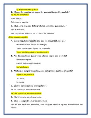 c) Polvo, corrector y labial.
2. ¿Conoce los impactos que causan los químicos tóxicos del maquillaje?
a) No, no los conozco.
Si los conozco.
Solo conozco algunos.
3. ¿Qué opina del precio de los productos cosméticos que consume?
Que es muy caro.
Que su precio es adecuado por la calidad del producto.
c) Que es poco accesible.
4. ¿Suele maquillarse todos los días o de vez en cuando? ¿Por qué?
De vez en cuando porque me da flojera.
Todos los días, pero algo no tan exagerado.
Todos los días, porque es una costumbre.
5. Para desmaquillarse, ¿usa cremas, jabones o algún otro producto?
No utilizo ninguno.
Cremas en la mayoría de veces.
Me lavo la cara.
6. A la hora de comprar maquillaje, ¿qué es lo primero que tiene en cuenta?
El precio del producto.
Su calidad.
Su marca.
7. ¿Cuánto tiempo demora en maquillarse?
De 5 a 10 minutos aproximadamente.
De 10 a 20 minutos aproximadamente.
De 20 a 30 minutos aproximadamente.
8. ¿Cuál es su opinión sobre los cosméticos?
Que no son necesarios realmente, sólo son para disimular algunas imperfecciones del
rostro.
 