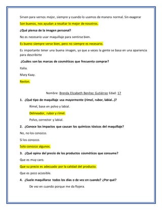 Sirven para vernos mejor, siempre y cuando lo usemos de manera normal. Sin exagerar
Son buenos, nos ayudan a resaltar lo mejor de nosotros.
¿Qué piensa de la imagen personal?
No es necesario usar maquillaje para sentirse bien.
Es bueno siempre verse bien, pero no siempre es necesario.
Es importante tener una buena imagen, ya que a veces la gente se basa en una apariencia
para describirte
¿Cuáles son las marcas de cosméticos que frecuenta comprar?
Italia.
Mary Kaay.
Revlon.
Nombre: Brenda Elizabeth Benítez Gutiérrez Edad: 17
1. ¿Qué tipo de maquillaje usa mayormente (rímel, rubor, labial…)?
Rímel, base en polvo y labial.
Delineador, rubor y rímel.
Polvo, corrector y labial.
2. ¿Conoce los impactos que causan los químicos tóxicos del maquillaje?
No, no los conozco.
Si los conozco.
Solo conozco algunos.
3. ¿Qué opina del precio de los productos cosméticos que consume?
Que es muy caro.
Que su precio es adecuado por la calidad del producto.
Que es poco accesible.
4. ¿Suele maquillarse todos los días o de vez en cuando? ¿Por qué?
De vez en cuando porque me da flojera.
 