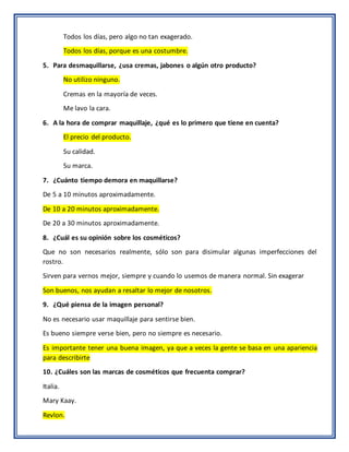 Todos los días, pero algo no tan exagerado.
Todos los días, porque es una costumbre.
5. Para desmaquillarse, ¿usa cremas, jabones o algún otro producto?
No utilizo ninguno.
Cremas en la mayoría de veces.
Me lavo la cara.
6. A la hora de comprar maquillaje, ¿qué es lo primero que tiene en cuenta?
El precio del producto.
Su calidad.
Su marca.
7. ¿Cuánto tiempo demora en maquillarse?
De 5 a 10 minutos aproximadamente.
De 10 a 20 minutos aproximadamente.
De 20 a 30 minutos aproximadamente.
8. ¿Cuál es su opinión sobre los cosméticos?
Que no son necesarios realmente, sólo son para disimular algunas imperfecciones del
rostro.
Sirven para vernos mejor, siempre y cuando lo usemos de manera normal. Sin exagerar
Son buenos, nos ayudan a resaltar lo mejor de nosotros.
9. ¿Qué piensa de la imagen personal?
No es necesario usar maquillaje para sentirse bien.
Es bueno siempre verse bien, pero no siempre es necesario.
Es importante tener una buena imagen, ya que a veces la gente se basa en una apariencia
para describirte
10. ¿Cuáles son las marcas de cosméticos que frecuenta comprar?
Italia.
Mary Kaay.
Revlon.
 