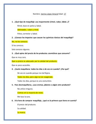 Nombre: Jianina López Amaral Edad: 17
1. ¿Qué tipo de maquillaje usa mayormente (rímel, rubor, labial…)?
Rímel, base en polvo y labial.
Delineador, rubor y rímel.
Polvo, corrector y labial.
2. ¿Conoce los impactos que causan los químicos tóxicos del maquillaje?
No, no los conozco.
Si los conozco.
Solo conozco algunos.
3. ¿Qué opina del precio de los productos cosméticos que consume?
Que es muy caro.
Que su precio es adecuado por la calidad del producto.
Que es poco accesible.
4. ¿Suele maquillarse todos los días o de vez en cuando? ¿Por qué?
De vez en cuando porque me da flojera.
Todos los días, pero algo no tan exagerado.
Todos los días, porque es una costumbre.
5. Para desmaquillarse, ¿usa cremas, jabones o algún otro producto?
No utilizo ninguno.
Cremas en la mayoría de veces.
Me lavo la cara.
6. A la hora de comprar maquillaje, ¿qué es lo primero que tiene en cuenta?
El precio del producto.
Su calidad.
Su marca.
 