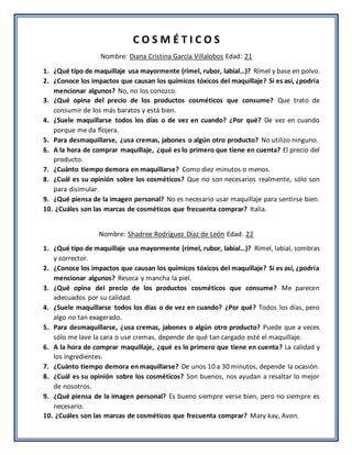 C O S M É T I C O S
Nombre: Diana Cristina García Villalobos Edad: 21
1. ¿Qué tipo de maquillaje usa mayormente (rímel, rubor, labial…)? Rímel y base en polvo.
2. ¿Conoce los impactos que causan los químicos tóxicos del maquillaje? Si es así, ¿podría
mencionar algunos? No, no los conozco.
3. ¿Qué opina del precio de los productos cosméticos que consume? Que trato de
consumir de los más baratos y está bien.
4. ¿Suele maquillarse todos los días o de vez en cuando? ¿Por qué? De vez en cuando
porque me da flojera.
5. Para desmaquillarse, ¿usa cremas, jabones o algún otro producto? No utilizo ninguno.
6. A la hora de comprar maquillaje, ¿qué es lo primero que tiene en cuenta? El precio del
producto.
7. ¿Cuánto tiempo demora en maquillarse? Como diez minutos o menos.
8. ¿Cuál es su opinión sobre los cosméticos? Que no son necesarios realmente, sólo son
para disimular.
9. ¿Qué piensa de la imagen personal? No es necesario usar maquillaje para sentirse bien.
10. ¿Cuáles son las marcas de cosméticos que frecuenta comprar? Italia.
Nombre: Shadree Rodríguez Díaz de León Edad: 22
1. ¿Qué tipo de maquillaje usa mayormente (rímel, rubor, labial…)? Rímel, labial, sombras
y corrector.
2. ¿Conoce los impactos que causan los químicos tóxicos del maquillaje? Si es así, ¿podría
mencionar algunos? Reseca y mancha la piel.
3. ¿Qué opina del precio de los productos cosméticos que consume? Me parecen
adecuados por su calidad.
4. ¿Suele maquillarse todos los días o de vez en cuando? ¿Por qué? Todos los días, pero
algo no tan exagerado.
5. Para desmaquillarse, ¿usa cremas, jabones o algún otro producto? Puede que a veces
sólo me lave la cara o use cremas, depende de qué tan cargado esté el maquillaje.
6. A la hora de comprar maquillaje, ¿qué es lo primero que tiene en cuenta? La calidad y
los ingredientes.
7. ¿Cuánto tiempo demora en maquillarse? De unos 10 a 30 minutos, depende la ocasión.
8. ¿Cuál es su opinión sobre los cosméticos? Son buenos, nos ayudan a resaltar lo mejor
de nosotros.
9. ¿Qué piensa de la imagen personal? Es bueno siempre verse bien, pero no siempre es
necesario.
10. ¿Cuáles son las marcas de cosméticos que frecuenta comprar? Mary kay, Avon.
 