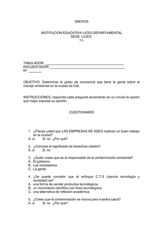 ANEXOS
INSTITUCION EDUCATIVA LICEO DEPARTAMENTAL
SEDE: LICEO
11-
TABULADOR: ___________________________________________
ENCUESTADOR: _________________________________________
Nº: _______
OBJETIVO: Determinar el grado de conciencia que tiene la gente sobre el
manejo ambiental en la ciudad de Cali.
INSTRUCCIONES: responda cada pregunta encerrando en un círculo la opción
que mejor exprese su opinión.
CUESTIONARIO
1. ¿Piensa usted que LAS EMPRESAS DE ASEO realizan un buen trabajo
en la ciudad?
A. si B. no ¿Por qué?
2. ¿Conoces el significado de desechos sólidos?
A. si B. no
3. ¿Quién crees que es el responsable de la contaminación ambiental?
A. El gobierno
B. Los recicladores
C. La gente
4. ¿Se puede concebir que el enfoque C.T.S (ciencia tecnología y
sociedad) es?
A. una forma de vender productos tecnológicos
B. un movimiento científico con fines tecnológicos
C. una alternativa de reflexión académica
5. ¿Crees que la contaminación es nociva para nuestra salud?
A. si B. no ¿Por qué?