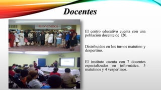 Docentes
El centro educativo cuenta con una
población docente de 120.
Distribuidos en los turnos matutino y
despertino.
El instituto cuenta con 7 docentes
especializados en informática. 3
matutinos y 4 vespertinos.
 
