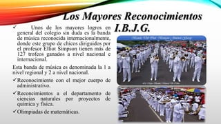 Los Mayores Reconocimientos
I.B.J.G. Unos de los mayores logros en
general del colegio sin duda es la banda
de música reconocida internacionalmente,
donde este grupo de chicos diriguidos por
el profesor Elliot Simpson tienen más de
127 trofeos ganados a nivel nacional e
internacional.
Esta banda de música es denominada la 1 a
nivel regional y 2 a nivel nacional.
Reconocimiento con el mejor cuerpo de
administrativo.
Reconcimientos a el departamento de
ciencias naturales por proyectos de
quimica y fisica.
Olimpiadas de matemáticas.
 