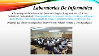 Laboratorios De Informática
Tecnologia de la información, Desarrollo Lógico, Programáción y Práctica
Profesional (Informática). 30 computadoras con acceso a internet, contienen softwares
como Pseint, visual basic, paquete de office, el laboratorio tiene un proyector fijo.
Docentes que dictan sus asignaturas las profesoras: Michel Herrera y Dora Rodriguez.
 